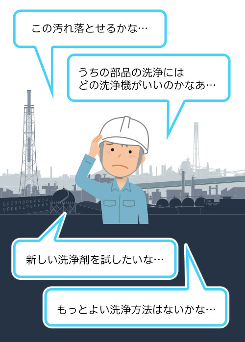 お客様のお悩み「この汚れ落とせるかな… 」「うちの部品の洗浄にはどの洗浄機がいいのかなあ… 」「新しい洗浄剤を試したいな… 」「もっとよい洗浄方法はないかな… 」