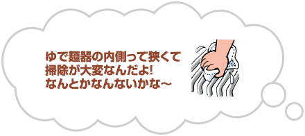 ゆで麺器の内側って狭くて掃除が大変なんだよ！なんとかなんないかな～