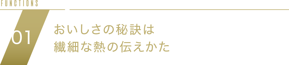 FUNCTION02 おいしさの秘訣は繊細な熱の伝えかた NEW