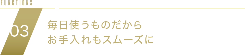 FUNCTION05 毎日使うものだからお手入れもスムーズに