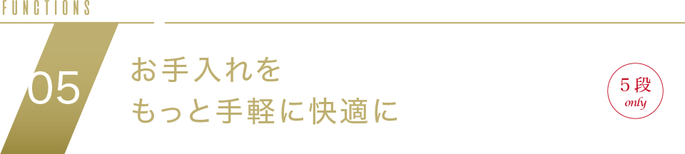 FUNCTION04 お手入れをもっと手軽に快適に NEW